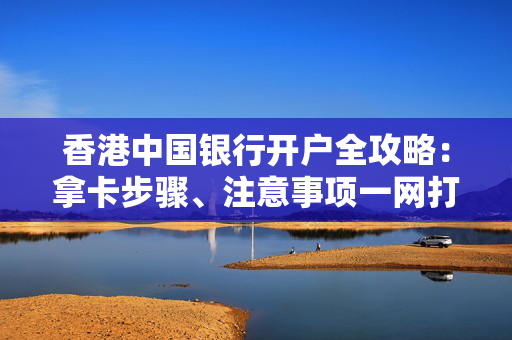 香港中国银行开户全攻略：拿卡步骤、注意事项一网打尽