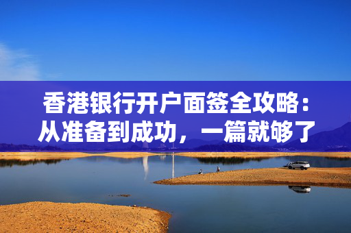香港银行开户面签全攻略：从准备到成功，一篇就够了！
