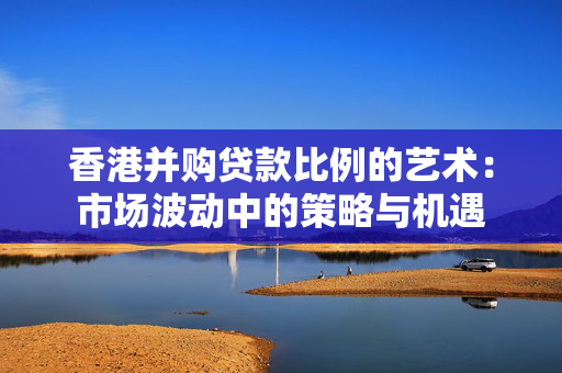 香港并购贷款比例的艺术：市场波动中的策略与机遇