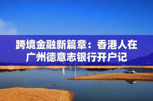跨境金融新篇章：香港人在广州德意志银行开户记