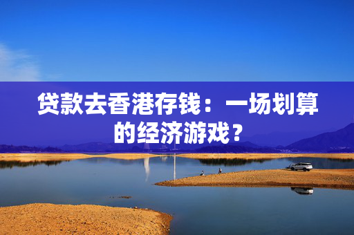 贷款去香港存钱：一场划算的经济游戏？