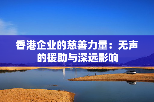 香港企业的慈善力量：无声的援助与深远影响