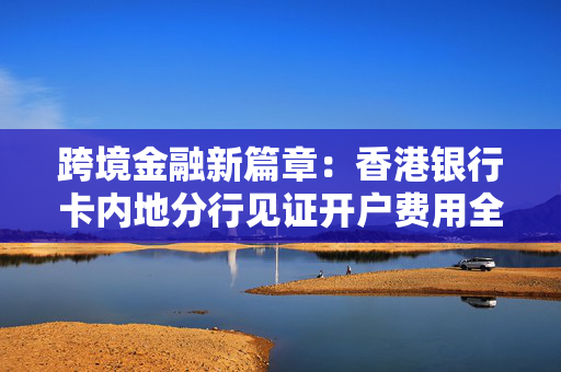跨境金融新篇章：香港银行卡内地分行见证开户费用全解析