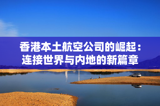 香港本土航空公司的崛起：连接世界与内地的新篇章