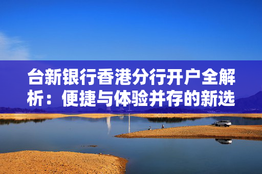 台新银行香港分行开户全解析：便捷与体验并存的新选择