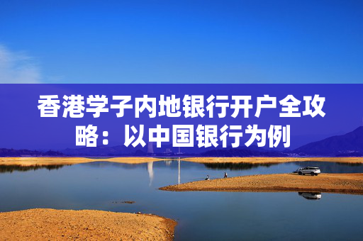 香港学子内地银行开户全攻略：以中国银行为例