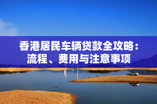 香港居民车辆贷款全攻略：流程、费用与注意事项