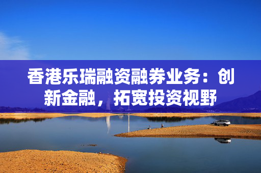 香港乐瑞融资融券业务：创新金融，拓宽投资视野