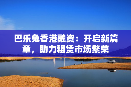 巴乐兔香港融资：开启新篇章，助力租赁市场繁荣