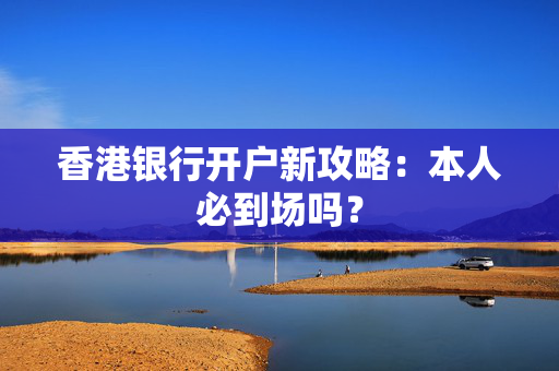 香港银行开户新攻略：本人必到场吗？