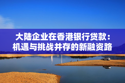 大陆企业在香港银行贷款：机遇与挑战并存的新融资路径