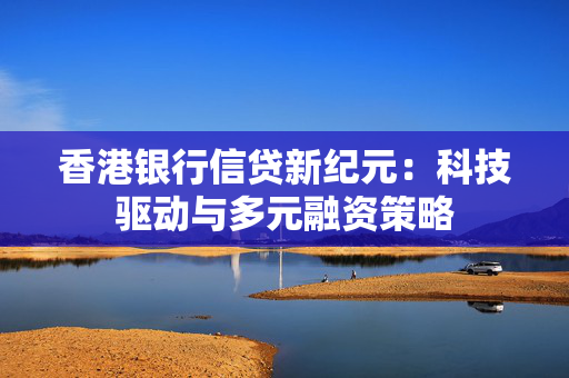 香港银行信贷新纪元：科技驱动与多元融资策略 中港融资