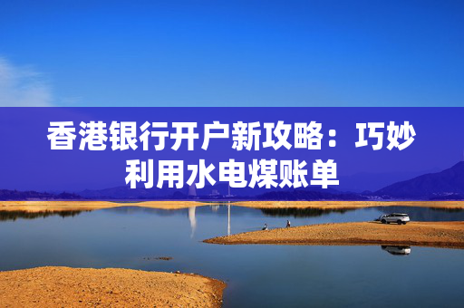 香港银行开户新攻略：巧妙利用水电煤账单