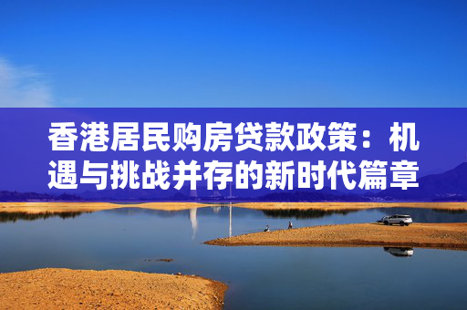 香港居民购房贷款政策：机遇与挑战并存的新时代篇章