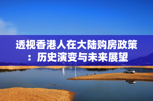 透视香港人在大陆购房政策：历史演变与未来展望