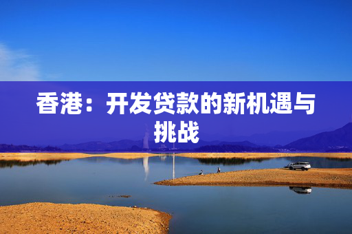 香港：开发贷款的新机遇与挑战