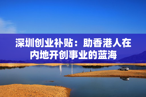 深圳创业补贴：助香港人在内地开创事业的蓝海