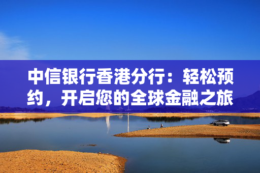 中信银行香港分行：轻松预约，开启您的全球金融之旅