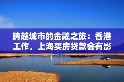 跨越城市的金融之旅：香港工作，上海买房贷款会有影响吗？