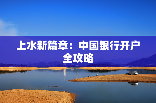 上水新篇章：中国银行开户全攻略