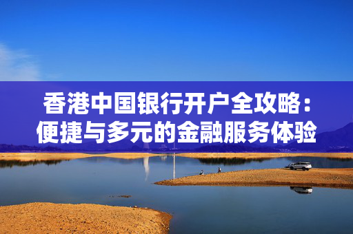 香港中国银行开户全攻略：便捷与多元的金融服务体验