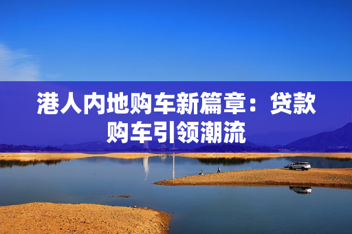 港人内地购车新篇章：贷款购车引领潮流 中港融资