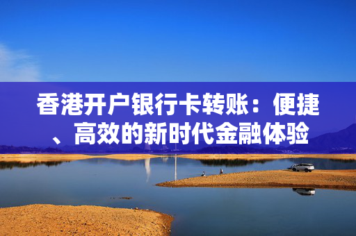 香港开户银行卡转账：便捷、高效的新时代金融体验 香港银行开户