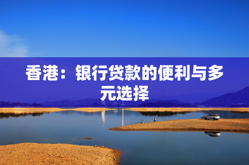 香港：银行贷款的便利与多元选择