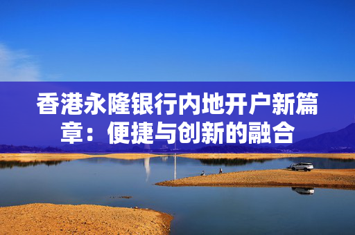香港永隆银行内地开户新篇章：便捷与创新的融合