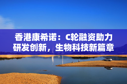 香港康希诺：C轮融资助力研发创新，生物科技新篇章