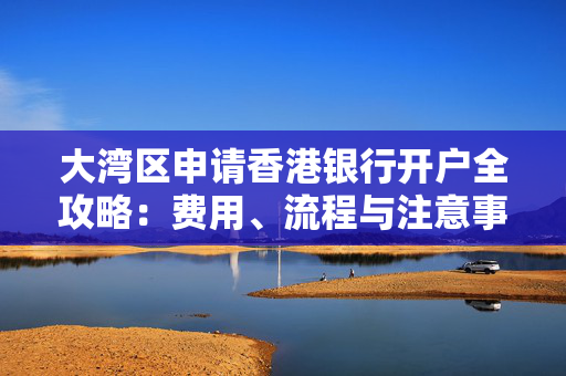 大湾区申请香港银行开户全攻略：费用、流程与注意事项