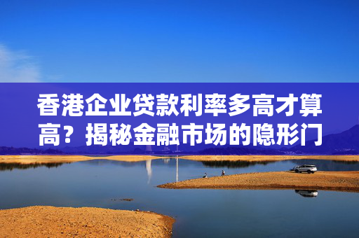 香港企业贷款利率多高才算高？揭秘金融市场的隐形门槛