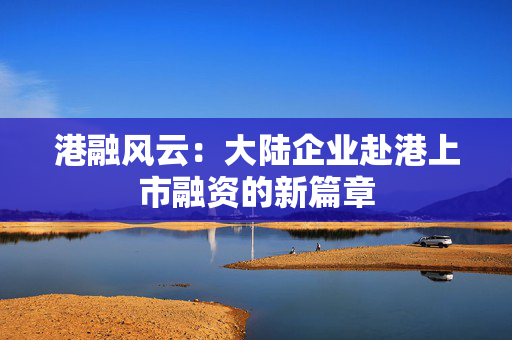 港融风云：大陆企业赴港上市融资的新篇章