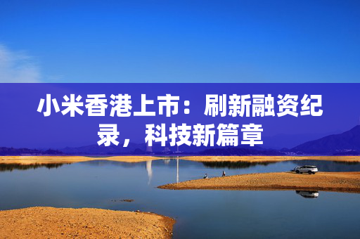 小米香港上市：刷新融资纪录，科技新篇章