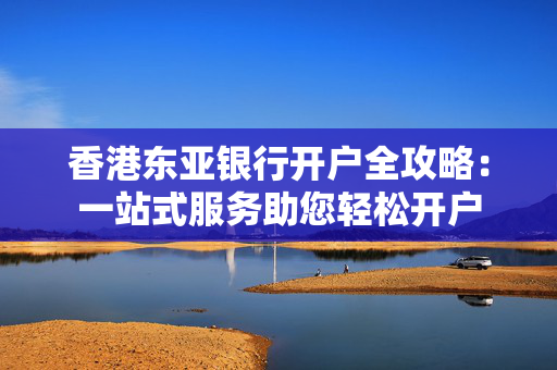 香港东亚银行开户全攻略：一站式服务助您轻松开户