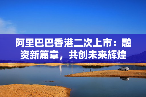 阿里巴巴香港二次上市：融资新篇章，共创未来辉煌