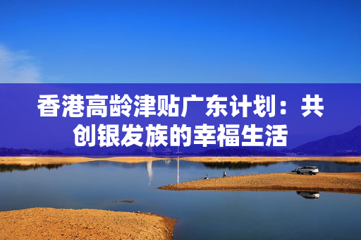 香港高龄津贴广东计划：共创银发族的幸福生活