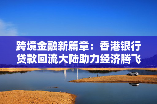 跨境金融新篇章：香港银行贷款回流大陆助力经济腾飞