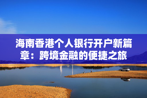 海南香港个人银行开户新篇章：跨境金融的便捷之旅
