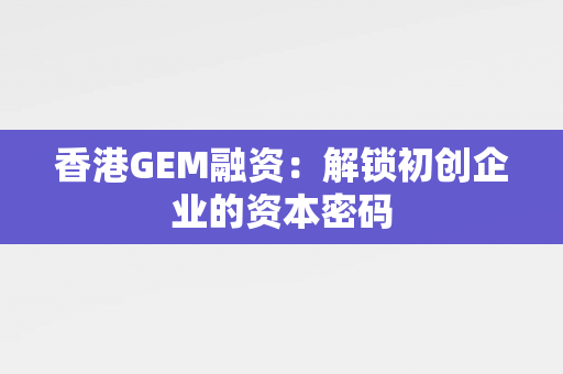 香港GEM融资：解锁初创企业的资本密码 中港融资