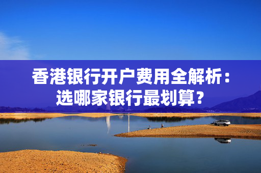 香港银行开户费用全解析：选哪家银行最划算？