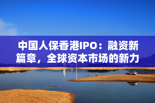 中国人保香港IPO：融资新篇章，全球资本市场的新力量