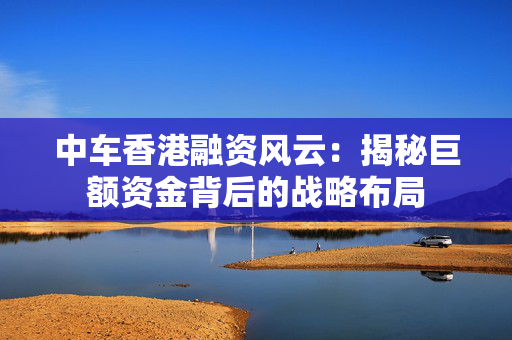 中车香港融资风云：揭秘巨额资金背后的战略布局