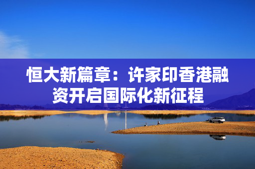 恒大新篇章：许家印香港融资开启国际化新征程