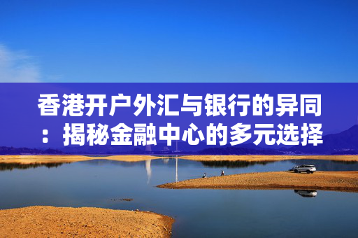 香港开户外汇与银行的异同：揭秘金融中心的多元选择