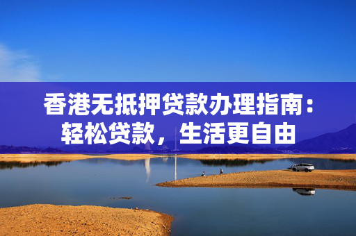 香港无抵押贷款办理指南：轻松贷款，生活更自由