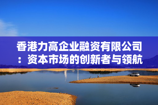香港力高企业融资有限公司：资本市场的创新者与领航者