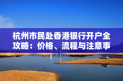 杭州市民赴香港银行开户全攻略：价格、流程与注意事项