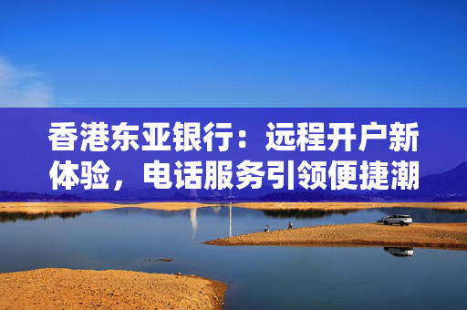 香港东亚银行：远程开户新体验，电话服务引领便捷潮流