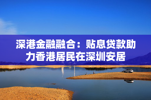 深港金融融合：贴息贷款助力香港居民在深圳安居